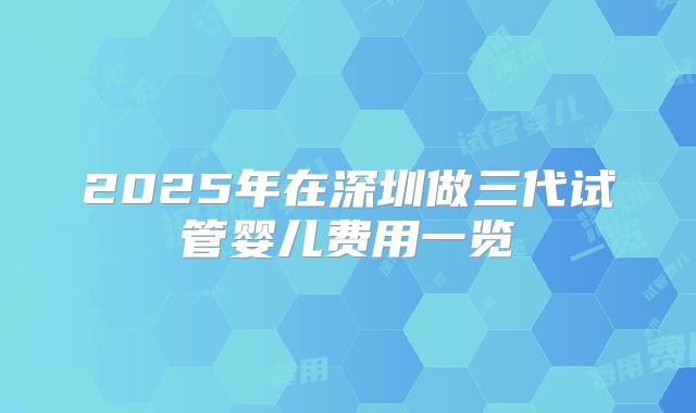 2025年在深圳做三代试管婴儿费用一览