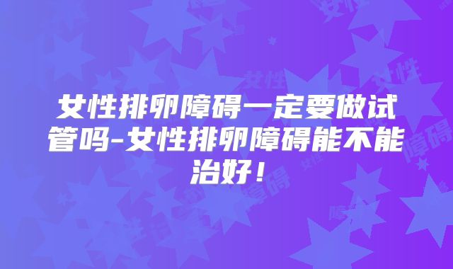 女性排卵障碍一定要做试管吗-女性排卵障碍能不能治好！