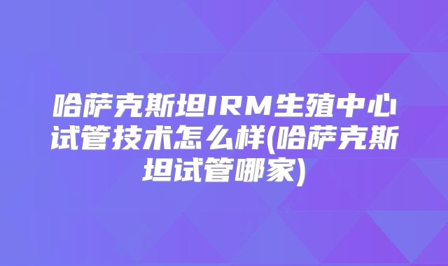 哈萨克斯坦IRM生殖中心试管技术怎么样(哈萨克斯坦试管哪家)