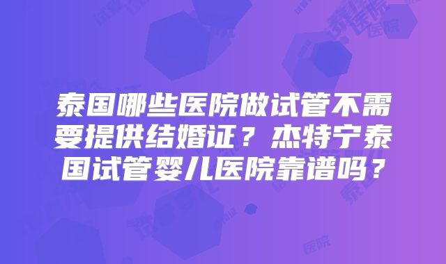 泰国哪些医院做试管不需要提供结婚证？杰特宁泰国试管婴儿医院靠谱吗？