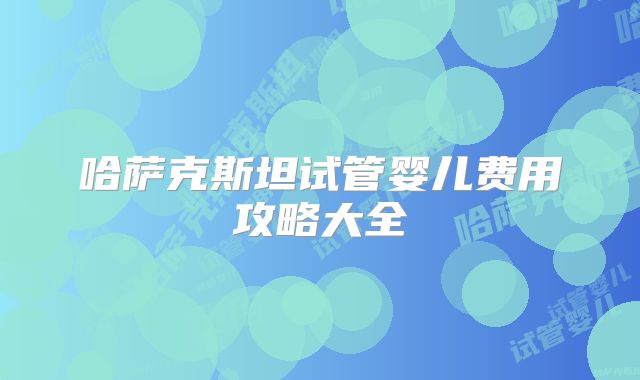 哈萨克斯坦试管婴儿费用攻略大全