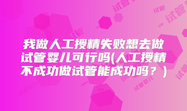 我做人工授精失败想去做试管婴儿可行吗(人工授精不成功做试管能成功吗?)