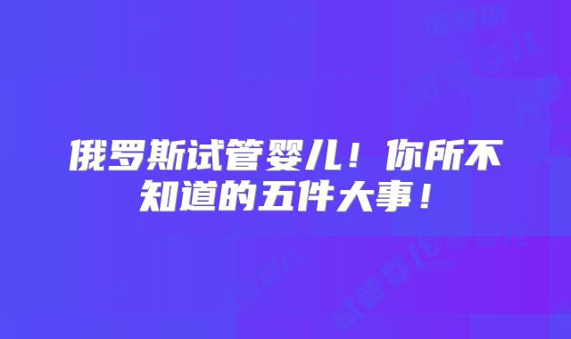 俄罗斯试管婴儿！你所不知道的五件大事！