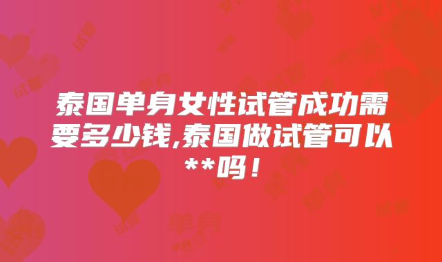 泰国单身女性试管成功需要多少钱,泰国做试管可以**吗!