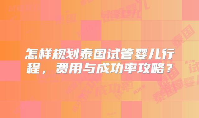 怎样规划泰国试管婴儿行程，费用与成功率攻略？