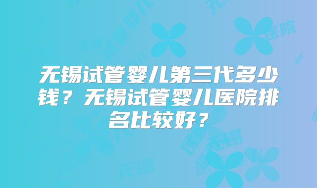 无锡试管婴儿第三代多少钱?无锡试管婴儿医院排名比较好?