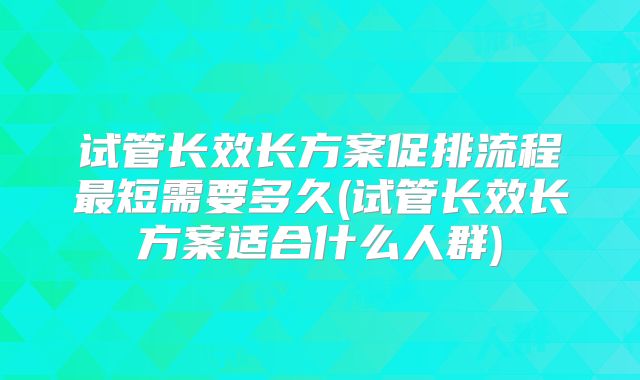 试管长效长方案促排流程最短需要多久(试管长效长方案适合什么人群)
