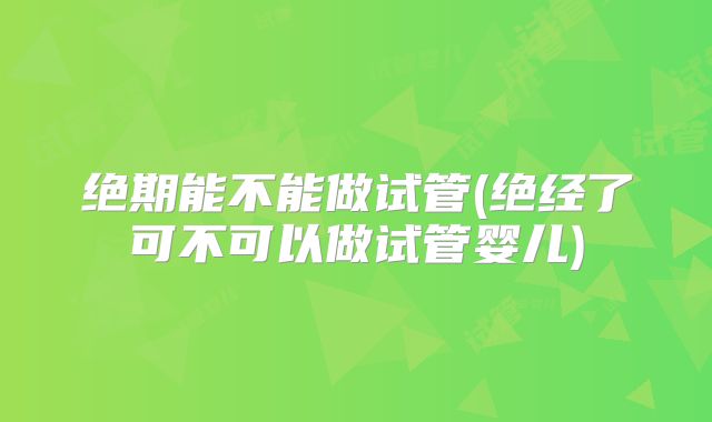 绝期能不能做试管(绝经了可不可以做试管婴儿)