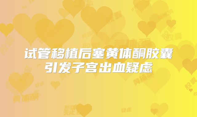 试管移植后塞黄体酮胶囊引发子宫出血疑虑