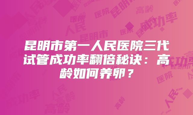 昆明市第一人民医院三代试管成功率翻倍秘诀：高龄如何养卵？