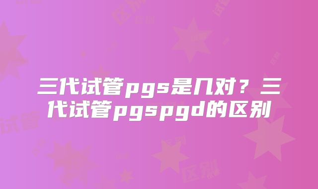 三代试管pgs是几对？三代试管pgspgd的区别