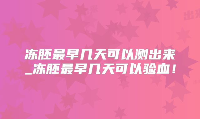 冻胚最早几天可以测出来_冻胚最早几天可以验血！