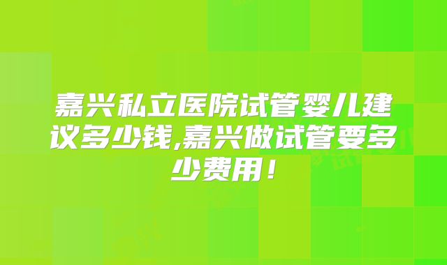 嘉兴私立医院试管婴儿建议多少钱,嘉兴做试管要多少费用！