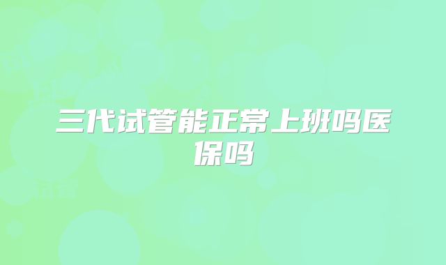 三代试管能正常上班吗医保吗