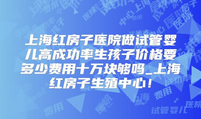 上海红房子医院做试管婴儿高成功率生孩子价格要多少费用十万块够吗_上海红房子生殖中心！