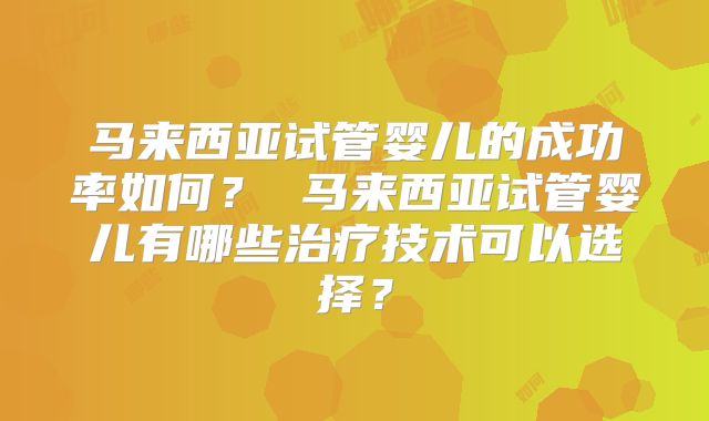 马来西亚试管婴儿的成功率如何？ 马来西亚试管婴儿有哪些治疗技术可以选择？