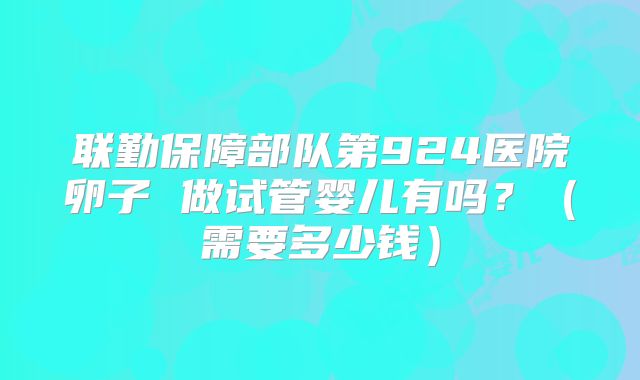 联勤保障部队第924医院卵子 做试管婴儿有吗？（需要多少钱）