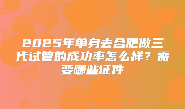2025年单身去合肥做三代试管的成功率怎么样?需要哪些证件