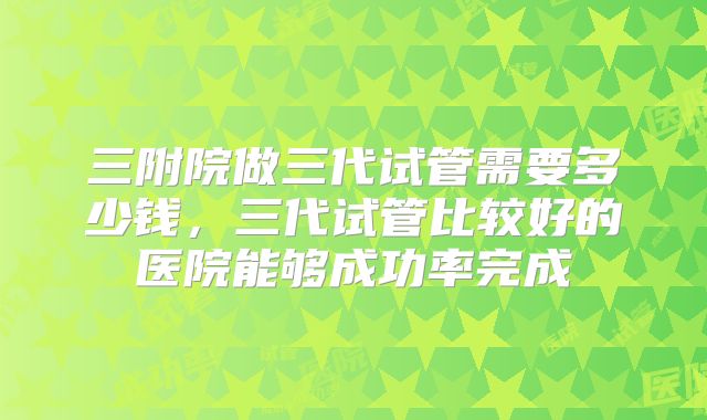 三附院做三代试管需要多少钱，三代试管比较好的医院能够成功率完成