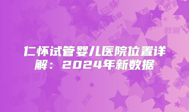 仁怀试管婴儿医院位置详解：2024年新数据