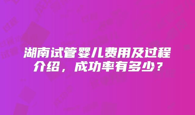 湖南试管婴儿费用及过程介绍，成功率有多少？