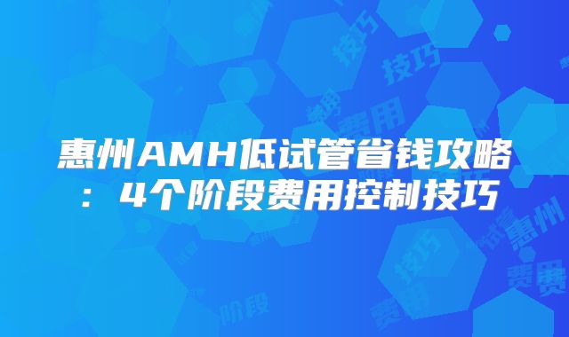 惠州AMH低试管省钱攻略：4个阶段费用控制技巧