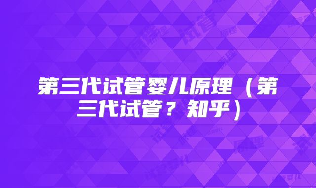 第三代试管婴儿原理（第三代试管？知乎）