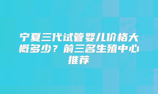 宁夏三代试管婴儿价格大概多少？前三名生殖中心推荐