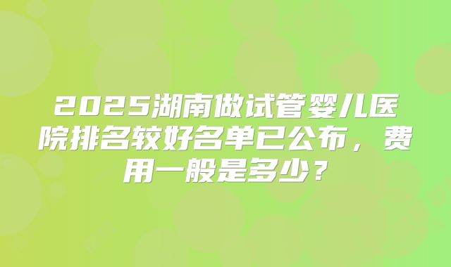 2025湖南做试管婴儿医院排名较好名单已公布，费用一般是多少？