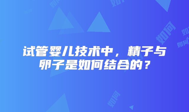 试管婴儿技术中,精子与卵子是如何结合的?