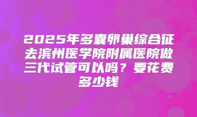 2025年多囊卵巢综合征去滨州医学院附属医院做三代试管可以吗？要花费多少钱