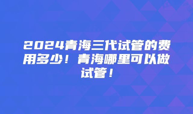 2024青海三代试管的费用多少！青海哪里可以做试管！