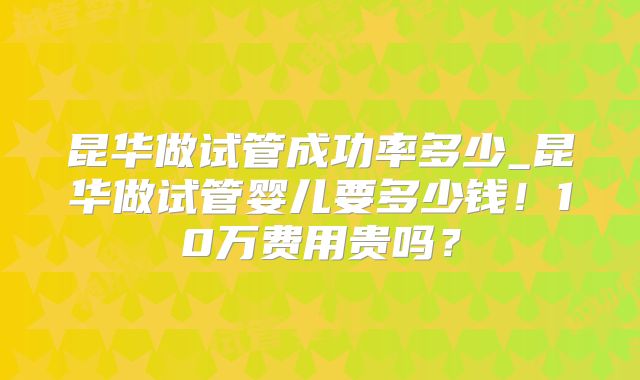 昆华做试管成功率多少_昆华做试管婴儿要多少钱!10万费用贵吗?