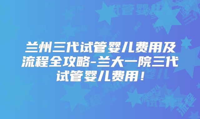 兰州三代试管婴儿费用及流程全攻略-兰大一院三代试管婴儿费用！