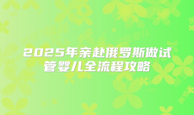 2025年亲赴俄罗斯做试管婴儿全流程攻略