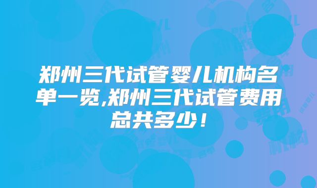 郑州三代试管婴儿机构名单一览,郑州三代试管费用总共多少！