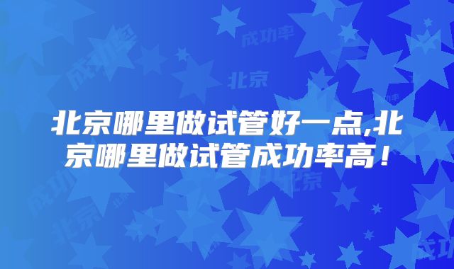 北京哪里做试管好一点,北京哪里做试管成功率高!