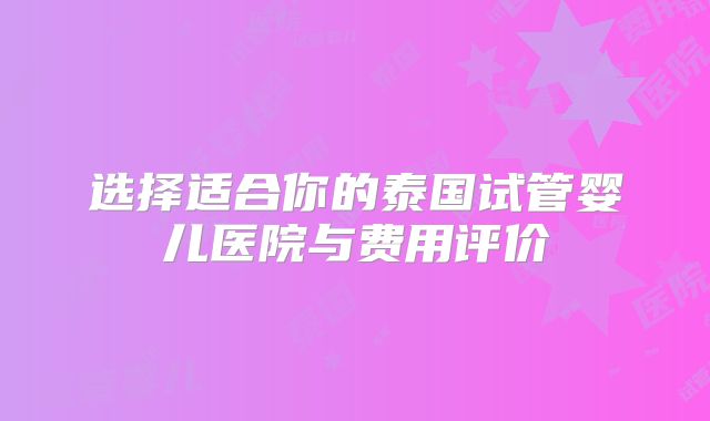 选择适合你的泰国试管婴儿医院与费用评价