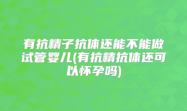 有抗精子抗体还能不能做试管婴儿(有抗精抗体还可以怀孕吗)