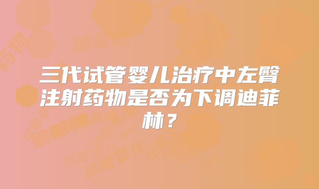 三代试管婴儿治疗中左臀注射药物是否为下调迪菲林?