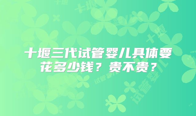 十堰三代试管婴儿具体要花多少钱？贵不贵？