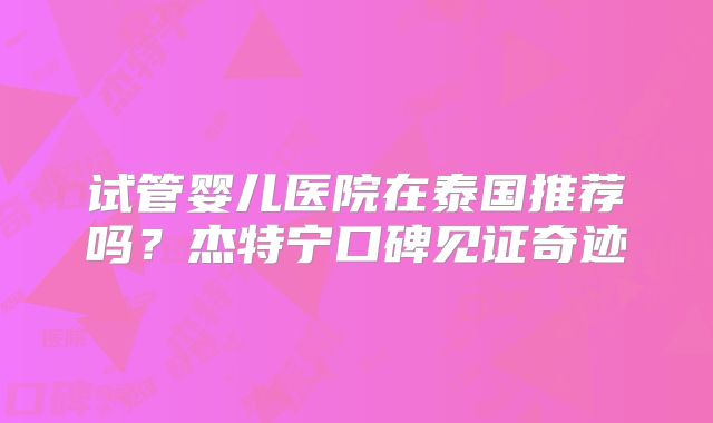 试管婴儿医院在泰国推荐吗？杰特宁口碑见证奇迹
