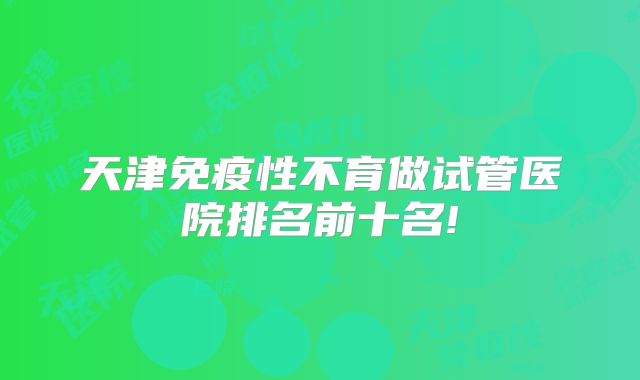 天津免疫性不育做试管医院排名前十名!