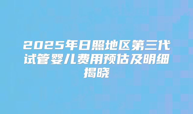 2025年日照地区第三代试管婴儿费用预估及明细揭晓