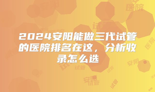 2024安阳能做三代试管的医院排名在这,分析收录怎么选