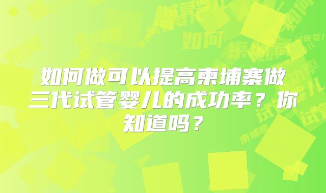 如何做可以提高柬埔寨做三代试管婴儿的成功率?你知道吗?