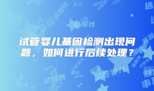 试管婴儿基因检测出现问题，如何进行后续处理？