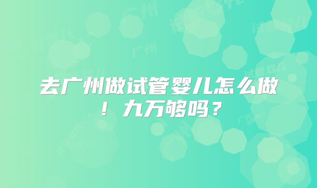 去广州做试管婴儿怎么做！九万够吗？