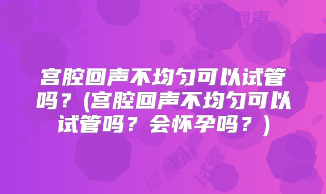 宫腔回声不均匀可以试管吗？(宫腔回声不均匀可以试管吗？会怀孕吗？)
