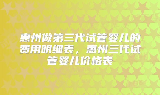 惠州做第三代试管婴儿的费用明细表，惠州三代试管婴儿价格表